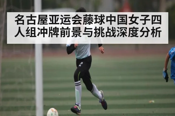 名古屋亚运会藤球中国女子四人组冲牌前景与挑战深度分析 - kaiyun
