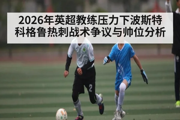 2026年英超教练压力下波斯特科格鲁热刺战术争议与帅位分析 - kaiyun