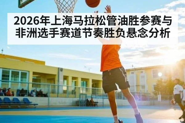 2026年上海马拉松管油胜参赛与非洲选手赛道节奏胜负悬念分析 - kaiyun
