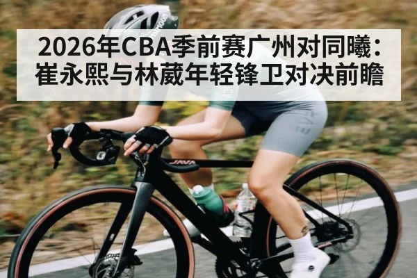 2026年CBA季前赛广州对同曦：崔永熙与林葳年轻锋卫对决前瞻